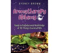 Aromatherapy Alchemy: Guide To Foundational Knowledge Of All Things Essential Oils