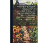 Around The Year In The Garden, A Seasonable Guide And Reminder For Work With Vegetables, Fruits, And Flowers, And Under Glass