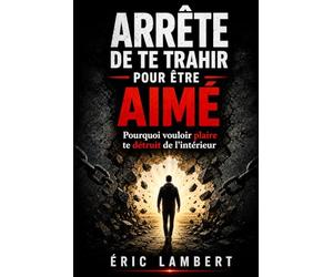 Arrête de te trahir pour être aimé: Pourquoi vouloir plaire te détruit de l’intérieur