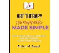 ART THERAPY FOR BEGINNERS MADE SIMPLE: Easy Creative Exercises to Heal Anxiety, Build Self-Confidence & Improve Mental Wellbeing
