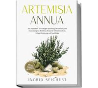 Artemisia Annua: Das Praxisbuch Zur Richtigen Dosierung, Herstellung Und Anwendung Von Artemisia Annua Für Infektionsschutz, Schmerzlinderung Und Hautpflege - Inkl. Tipps Zum Eigenanbau Und Rezepten