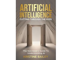 Artificial Intelligence - Cutting Through The Hype: The Non-Geeks' Guide To Understanding AI