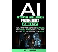ARTIFICIAL INTELLIGENCE FOR BEGINNERS MADE EASY: The Ultimate Guide to Enhance Responsible and Creative Thinking for Assisting Your Personal Life and Improving Your Career