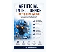 ARTIFICIAL INTELLIGENCE IN THE REAL WORLD: How AI Is Changing Industry, Business and Everyday Life