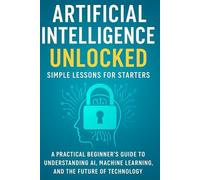 Artificial Intelligence Unlocked Simple Lessons for Starters: A Practical Beginner’s Guide to Understanding AI, Machine Learning, and the Future of Technology