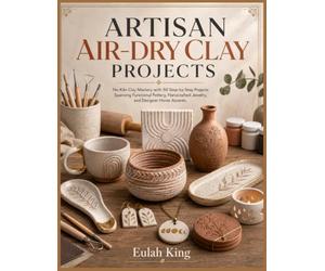 ARTISAN AIR-DRY CLAY PROJECTS: No-Kiln Clay Mastery: 50 Step-by-Step Projects Spanning Functional Pottery, Handcrafted Jewelry, and Designer Home Accents