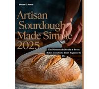 ARTISAN SOURDOUGH MADE SIMPLE 2025: The Homemade Breads & Sweet Bakes Cookbook: From Beginner to Pro