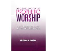 Ascending Into Prophetic Worship: How To Experience The Tangible Presence Of God Through Worship