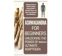 Ashwagandha for Beginners: Unlocking the Power of Nature's Ultimate Adaptogen: A Simple Guide to Understanding Ashwagandha's Benefits, Uses, and How It Can Enhance Your Wellbeing