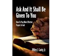 Ask And It Shall Be Given To You: How To Pray More Effective Prayers To God
