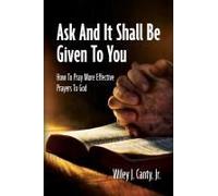 Ask And It Shall Be Given To You: How To Pray More Effective Prayers To God