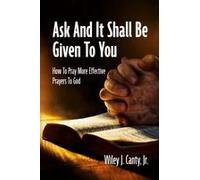 Ask And It Shall Be Given To You: How To Pray More Effective Prayers To God