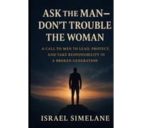 Ask The Man Dont Trouble The Woman: A Call to Men to Lead, Protect, and Take Responsibility in a Broken Generation