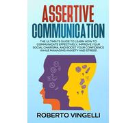 Assertive Communication: The Ultimate Guide To Learn How To Communicate Effectively, Improve Your Social Charisma, And Boost Your Confidence While Managing Anxiety And Stress