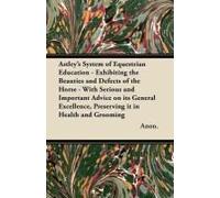 Astley's System Of Equestrian Education - Exhibiting The Beauties And Defects Of The Horse - With Serious And Important Advice On Its General Excellence, Preserving It In Health And Grooming