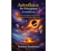Astrofisica Per Principianti Semplificata: Impara La Scienza Dietro Lo Spazio, Il Tempo, I Buchi Neri E Il Cosmo Senza Sentirti Confuso