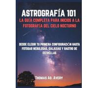 ASTROGRAFÍA 101: LA GUÍA COMPLETA PARA INICIOS A LA FOTOGRAFÍA DEL CIELO NOCTURNO: DESDE ELEGIR TU PRIMERA CONFIGURACIÓN HASTA FOTOSAR NEBULOSAS, GALAXIAS Y RASTRO DE ESTRELLAS