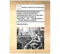 Astronomical And Geographical Essays: Containing A Full And Comprehensive View, On A New Plan, Of The General Principles Of Astronomy; ... By ... George Adams, ... Fourth Edition Corrected.