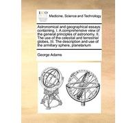 Astronomical And Geographical Essays: Containing, I. A Comprehensive View Of The General Principles Of Astronomy. Ii. The Use Of The Celestial And ... And Use Of The Armillary Sphere, Planetarium