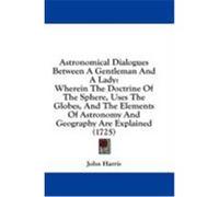 Astronomical Dialogues Between a Gentleman and a Lady: Wherein the Doctrine of the Sphere, Uses the Globes, and the Elements of Astronomy and Geograph Harris, John (Auteur)