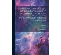Astronomie, Astrophysique, Géodésie, Topographie Et Photogrammétrie Pratique Avec Méthodes D'observation Et Exemples Numériques; Volume 1
