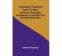 Astronomy Explained Upon Sir Isaac Newton's Principles; And Made Easy To Those Who Have Not Studied Mathematics