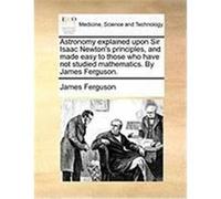 Astronomy Explained Upon Sir Isaac Newton's Principles, and Made Easy to Those Who Have Not Studied Mathematics. by James Ferguson. Ferguson, James (Auteur)