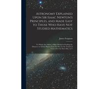 Astronomy Explained Upon Sir Isaac Newton's Principles, And Made Easy To Those Who Have Not Studied Mathematics: To Which Are Added, A Plain Method Of