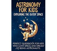 Astronomy For Kids: Exploring The Outer Space Perfect Guidebook For Kids Who Love Space And Dream Of Being Astronauts