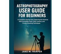 ASTROPHOTOGRAPHY USER GUIDE FOR BEGINNERS: A Complete Journey Into Capturing the Universe With Accessible Tools, Clear Lessons, and Proven Shooting Techniques