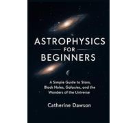 Astrophysics for Beginners: A Simple Guide to Stars, Black Holes, Galaxies, and the Wonders of the Universe