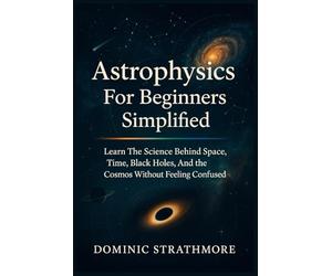 Astrophysics For Beginners Simplified: Learn The Science Behind Space, Time, Black Holes, And The Cosmos Without Feeling Confused