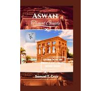 Aswan Travel Guide: Exploring the Past and Present of Egypt’s Timeless Southern Treasure