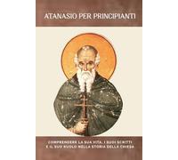 Atanasio per principianti: Comprendere la sua vita, i suoi scritti e il suo ruolo nella storia della Chiesa