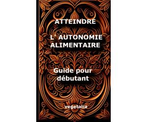 Atteindre l autonomie alimentaire, guide pour débutant: cultiver son alimentation, jardinage, gestion des ressources, écologie