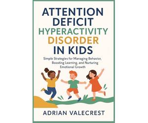 ATTENTION DEFICIT HYPERACTIVITY DISORDER IN KIDS: Simple Strategies for Managing Behavior, Boosting Learning, and Nurturing Emotional Growth