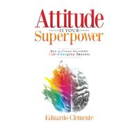Attitude Is Your Superpower: How to Create Incredible Life-Changing Success