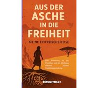 Aus der Asche in die Freiheit Meine eritreische Reise: Eine Erinnerung an Überleben, Opfer und die unzerbrechlichen Bande, die uns nach Hause tragen