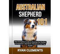 AUSTRALIAN SHEPHERD 101: The Complete Guide to Raising The Perfect Companion; Standard, Miniature and Toy Aussie