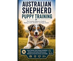 AUSTRALIAN SHEPHERD PUPPY TRAINING : The Complete Beginner's Guide to Raising a Calm, Obedient, and Happy Aussie: House Training, Crate Training, ... Methods for First-Time Owners and Families