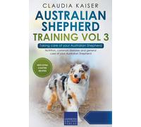 Australian Shepherd Training Vol 3 - Taking Care Of Your Australian Shepherd: Nutrition, Common Diseases And General Care Of Your Australian Shepherd