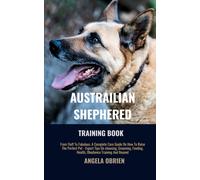 Australian Shephered Training Book: From Fluff To Fabulous. A Complete Care Guide On How To Raise The Perfect Pet - Expert Tips On Choosing, Grooming, Feeding, Health, Obedience Training And Beyond