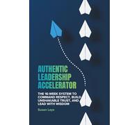 Authentic Leadership Accelerator: The 16-Week System to Command Respect, Build Unshakeable Trust and Lead With Wisdom