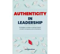 Authenticity In Leadership: Strategies To Make A Lasting Impact Amidst Complexity And Uncertainty