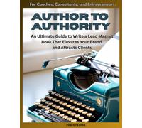 Author To Authority: An Ultimate Guide to Write a Lead Magnet Book That Elevates Your Brand and Attracts Clients