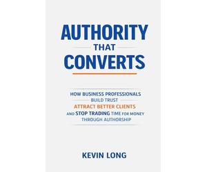 Authority That Converts: How Business Professionals Build Trust, Attract Better Clients, and Stop Trading Time for Money Through Authorship