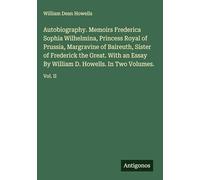 Autobiography. Memoirs Frederica Sophia Wilhelmina, Princess Royal of Prussia, Margravine of Baireuth, Sister of Frederick the Great. With an Essay By William D. Howells. In Two Volumes.: Vol. II