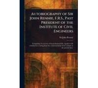 Autobiography Of Sir John Rennie, F.R.S., Past President Of The Institute Of Civil Engineers