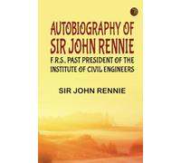 Autobiography of Sir John Rennie F.R.S. Past President of the Institute of Civil Engineers