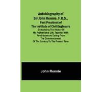 Autobiography Of Sir John Rennie, F.R.S., Past President Of The Institute Of Civil Engineers ; Comprising The History Of His Professional Life, Together With Reminiscences Dating From The Commencement